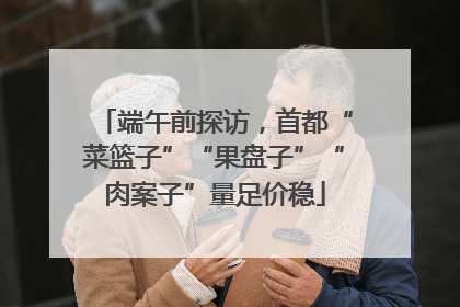 端午前探访，首都“菜篮子”“果盘子”“肉案子”量足价稳
